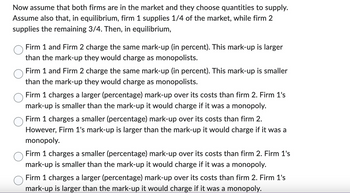 Now assume that both firms are in the market and they choose quantities to supply.
Assume also that, in equilibrium, firm 1 supplies 1/4 of the market, while firm 2
supplies the remaining 3/4. Then, in equilibrium,
Firm 1 and Firm 2 charge the same mark-up (in percent). This mark-up is larger
than the mark-up they would charge as monopolists.
Firm 1 and Firm 2 charge the same mark-up (in percent). This mark-up is smaller
than the mark-up they would charge as monopolists.
Firm 1 charges a larger (percentage) mark-up over its costs than firm 2. Firm 1's
mark-up is smaller than the mark-up it would charge if it was a monopoly.
Firm 1 charges a smaller (percentage) mark-up over its costs than firm 2.
However, Firm 1's mark-up is larger than the mark-up it would charge if it was a
monopoly.
Firm 1 charges a smaller (percentage) mark-up over its costs than firm 2. Firm 1's
mark-up is smaller than the mark-up it would charge if it was a monopoly.
Firm 1 charges a larger (percentage) mark-up over its costs than firm 2. Firm 1's
mark-up is larger than the mark-up it would charge if it was a monopoly.