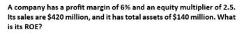 A company has a profit margin of 6% and an equity multiplier of 2.5.
Its sales are $420 million, and it has total assets of $140 million. What
is its ROE?