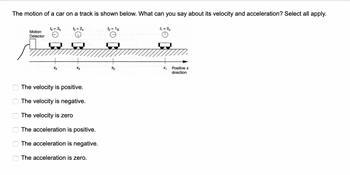 The motion of a car on a track is shown below. What can you say about its velocity and acceleration? Select all apply.
ооо
00
Motion
Detector
14=3s
X4
13=2s MOD
e
X3
The velocity is positive.
The velocity is negative.
The velocity is zero
The acceleration is positive.
The acceleration is negative.
The acceleration is zero.
t₂ = 1s
X₂
t₁ = 0₂
X₁
Positive x
direction