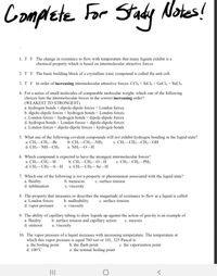 **Complete For Study Notes!**

1. **T F** The change in resistance to flow with temperature that many liquids exhibit is a chemical property which is based on intermolecular attractive forces.

2. **T F** The basic building block of a crystalline ionic compound is called the unit cell.

3. **T F** In order of increasing intermolecular attractive forces: CCl₄ < SiCl₄ < GeCl₄ < SnCl₄

4. For a series of small molecules of comparable molecular weight, which one of the following choices lists the intermolecular forces in the correct increasing order? *(WEAKEST TO STRONGEST)*
   a. hydrogen bonds < dipole-dipole forces < London forces  
   b. dipole-dipole forces < hydrogen bonds < London forces  
   c. London forces < hydrogen bonds < dipole-dipole forces  
   d. hydrogen bonds < London forces < dipole-dipole forces  
   e. London forces < dipole-dipole forces < hydrogen bonds  

5. What one of the following covalent compounds will **not** exhibit hydrogen bonding in the liquid state?
   a. CH₃—CH₂—Br  
   b. CH₃—CH₂—NH₂  
   c. CH₃—CH₂—CH₂—OH  
   d. CH₃—NH—CH₃  
   e. NH₂—O—H  

6. Which compound is expected to have the **strongest** intermolecular forces?
   a. CH₃—CH₂—H  
   b. CH₃—CH₂—O—H  
   c. CH₃—CH₂—PH₂  
   d. CH₃—CH₂—S—H  
   e. CH₃—CH₂—Se—H  

7. Which one of the following is **not** a property or phenomenon associated with the liquid state?
   a. fluidity  
   b. meniscus  
   c. surface tension  
   d. sublimation   
   e. viscosity  

8. The property that measures or describes the magnitude of resistance to flow in a liquid is called
   a. London forces  
   b. malleability  
   c. surface tension  
   d. vapor pressure  
   e. viscosity  

9. The ability of capillary tubing to draw liquids up against the action of gravity