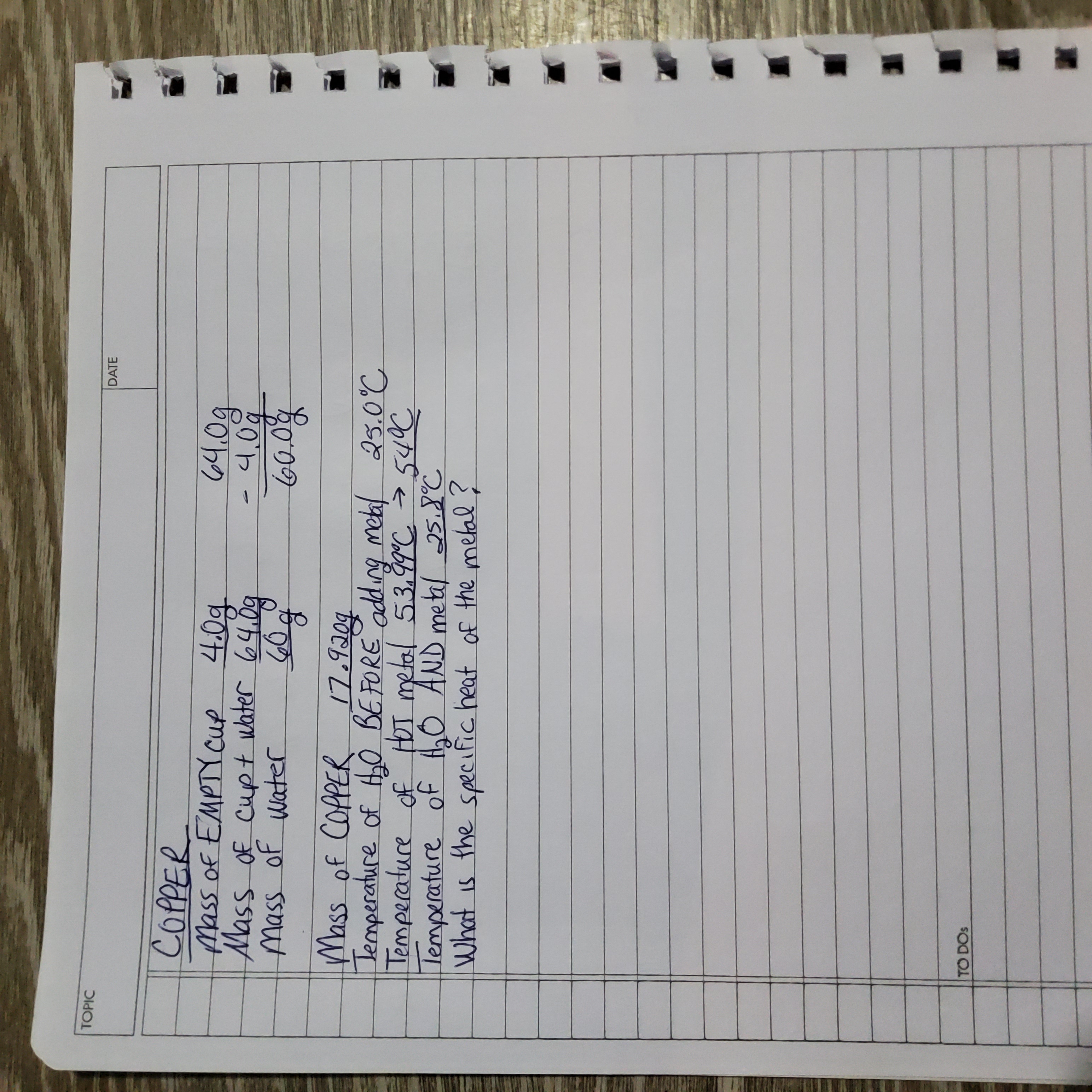 **Topic: Copper Experiment**

**Mass Measurements:**

- Mass of EMPTY cup: 40.0 g
- Mass of cup + water: 64.0 g
- Mass of water: 60.0 g

**Mass of COPPER: 17.92 g**

**Temperature Measurements:**

- Temperature of H₂O BEFORE adding metal: 25.0°C
- Temperature of HOT metal: 53.99°C ➔ ~54°C
- Temperature of H₂O AND metal: 25.8°C

**Problem Statement:**

What is the specific heat of the metal?