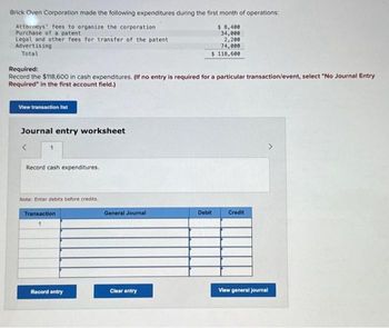 Brick Oven Corporation made the following expenditures during the first month of operations:
Attorneys' fees to organize the corporation
$ 8,400
Purchase of a patent
Legal and other fees for transfer of the patent
34,000
2,200
74,000
Advertising
Total
$ 118,600
Required:
Record the $118,600 in cash expenditures. (If no entry is required for a particular transaction/event, select "No Journal Entry
Required" in the first account field.)
View transaction list
Journal entry worksheet
<
1
Record cash expenditures.
Note: Enter debits before credits.
Transaction
1
Record entry
General Journal
Clear entry
Debit
Credit
View general journal