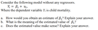 Consider the following model without any regressors.
Y; = B1 + Ui,
Where the dependent variable Y; is child mortality.
a. How would you obtain an estimate of ß1? Explain your answer.
b. What is the meaning of the estimated value of B,?
Does the estimated value make sense? Explain your answer.
