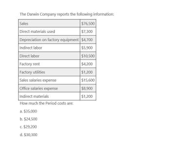 The Darwin Company reports the following information:
Sales
Direct materials used
$76,500
$7,300
Depreciation on factory equipment |$4,700
Indirect labor
$5,900
Direct labor
$10,500
Factory rent
$4,200
Factory utilities
$1,200
Sales salaries expense
$15,600
Office salaries expense
$8,900
Indirect materials
$1,200
How much the Period costs are:
a. $35,000
b. $24,500
c. $29,200
d. $30,300