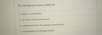 The nitrogenous bases in DNA are
planar in orientation.
all of the choices are correct.
sequestered from the aqueous environment.
held together by hydrogen bonds.
