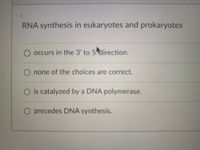 RNA synthesis in eukaryotes and prokaryotes
occurs in the 3' to 5 direction.
O none of the choices are correct.
O is catalyzed by a DNA polymerase.
O precedes DNA synthesis.
