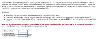 Under the NBA deferred compensation plan, payments made at the end of each year accumulate up to retirement and then retirees
are given two options. Option 1 allows the retiree to select the amount of the annual payment to be received, and option 2 allows the
retiree to specify over how many years payments are to be received. Assume Hardaway has had $7,700 deposited at the end of each
year for 30 years, and that the long-term interest rate has been 7%.
Required:
a. How much has accumulated in Hardaway's deferred compensation account?
b. How much will Hardaway be able to withdraw at the beginning of each year if he elects to receive payments for 16 years?
c. How many years will Hardaway be able to receive payments if he chooses to receive $82,000 per year at the beginning of each
year?
Note: For all requirements, round your final answers to the nearest whole number. Use tables, Excel, or a financial calculator. (FV
of $1, PV of $1, FVA of $1, PVA of $1, FVAD of $1 and PVAD of $1)
a. Balance in fund
b. Withdrawl amount
c. Receive Payments
Years