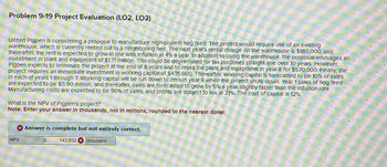 Problem 9-19 Project Evaluation (LO2, LO3)
United Pigpen is considering a proposal to manufacture high-protein hog feed. The project would require use of an existing
warehouse, which is currently rented out to a neighboring firm. The next year's rental charge on the warehouse is $185,000, and
thereafter, the rent is expected to grow in line with Inflation at 4% a year. In addition to using the warehouse, the proposal envisages an
Investment in plant and equipment of $1.71 million. This could be depreciated for tax purposes straight-line over 10 years. However,
Pigpen expects to terminate the project at the end of 8 years and to resell the plant and equipment in year 8 for $570,000. Finally, the
project requires an immediate Investment in working capital of $435,000. Thereafter, working capital is forecasted to be 10% of sales
In each of years 1 through 7. Working capital will be run down to zero in year 8 when the project shuts down. Year 1 sales of hog feed
are expected to be $5.90 million, and thereafter, sales are forecasted to grow by 5% a year, slightly faster than the inflation rate.
Manufacturing costs are expected to be 90% of sales, and profits are subject to tax at 21%. The cost of capital is 12%.
What is the NPV of Pigpen's project?
Note: Enter your answer in thousands, not in millions, rounded to the nearest dollar.
NPV
Answer is complete but not entirely correct.
$
143,932 x thousand