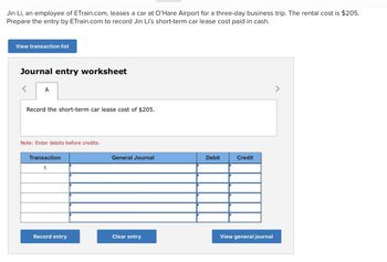 Jin Li, an employee of ETrain.com, leases a car at O'Hare Airport for a three-day business trip. The rental cost is $205.
Prepare the entry by ETrain.com to record Jin Li's short-term car lease cost paid in cash.
View transaction list
Journal entry worksheet
A
Record the short-term car lease cost of $205.
Note: Enter debits before credits.
Transaction
1
General Journal
Debit
Credit
View general journal
Record entry
Clear entry