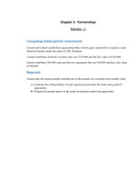 Chapter 2: Partnerships
Exercise - 1
Computing initial partner investments
Careem and Labeeb establish an equal partnership in both cquity and profits to operate a used-
furniture business under the name of C&L Furniture.
Careem contributes furniture inventory that cost $120,000 and has fair value of $160,000.
Labceb contributes $60,000 cash and delivery cquipment that cost $80,000 and has a fair valuc
of $60,000.
Required:
Assume that the initial noncash contributions of the partners are recorded at fair market value.
A) Compute the ending balance of cach capital account under the bonus and goodwill
approaches.
B) Prepare the journal entries of the initial investments under both approaches.
