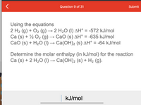 Question 9 of 31
Submit
Using the equations
2 H2 (g) + O2 (g) → 2 H2O (I) AH° = -572 kJ/mol
Ca (s) + ½ O2 (g)
Сао (s) + H:0 () — Са(ОН)2 (s) дН° %3 -64 kJ/mol
→ CaO (s) AH° = -635 kJ/mol
Determine the molar enthalpy (in kJ/mol) for the reaction
Ca (s) + 2 H2O (I) → Ca(OH)2 (s) + H2 (g).
kJ/mol
