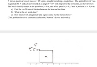 A person pushes a box of mass m= 25 kg in a straight line along a rough floor. The applied force F has
magnitude 85 N and acts downward at an angle 0 = 10° with respect to the horizontal, as shown below.
The box is initially at rest at the position x, = 0 m, and it has speed v2 = 0.55 m/s at position x2= 3.50 m.
a). Find the coefficient of friction between the box and the floor.
b). What is the net work done?
c). How much work (magnitude and sign) is done by the friction force?
(This problem involves constant acceleration, Newton's Laws, and work!)
m
