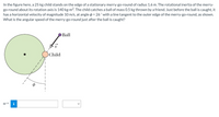 In the figure here, a 25 kg child stands on the edge of a stationary merry-go-round of radius 1.6 m. The rotational inertia of the merry-
go-round about its rotation axis is 140 kg-m2. The child catches a ball of mass 0.5 kg thrown by a friend. Just before the ball is caught, it
has a horizontal velocity of magnitude 10 m/s, at angle p = 26 ° with a line tangent to the outer edge of the merry-go-round, as shown.
What is the angular speed of the merry-go-round just after the ball is caught?
Ball
Child
W =
i
