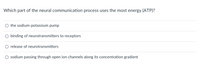 Which part of the neural communication process uses the most energy (ATP)?
O the sodium-potassium pump
binding of neurotransmitters to receptors
release of neurotransmitters
O sodium passing through open ion channels along its concentration gradient
