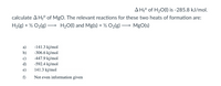 JA H;° of H2O(1) is -285.8 kJ/mol.
calculate A H;° of MgO. The relevant reactions for these two heats of formation are:
H2(g) + ½ O2(g)
H20(1) and Mg(s) + ½ O2(g) -
MgO(s)
>
-141.3 kj/mol
a)
-306.6 kj/mol
b)
-447.9 kj/mol
c)
d)
-592.4 kj/mol
141.3 kj/mol
f)
Not even information given
