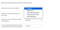 **Match the Personality Theory with Its Related Concept**

This interactive section allows students to match personality theories with their related concepts. It consists of a dropdown menu for each concept allowing selection among several options.

1. **Importance of unconscious conflict**
   - Dropdown Options:
     - Behaviorism
     - Humanistic Approaches
     - Psychodynamic Theory
     - Trait Approaches

2. **Patterns of reinforcement determine personality**
   - [ Choose ]

3. **Importance of personal growth and self-understanding**
   - [ Choose ]

4. **There are behavioral dispositions that are normally distributed across the population**
   - [ Choose ]

This exercise aims to help learners understand and identify the main ideas associated with major personality theories.