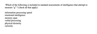 **Assessment of Intelligence**

### Which of the following is included in standard assessments of intelligence that attempt to measure "g"? (Check all that apply)

- Information processing speed
- Emotional intelligence
- Memory span
- Verbal processing
- Physical dexterity
- Curiosity

*Note:* "g" refers to general intelligence, a construct that underlies performance on various cognitive tasks.