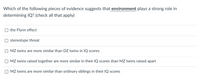 Which of the following pieces of evidence suggests that environment plays a strong role in
determining IQ? (check all that apply)
the Flynn effect
stereotype threat
O MZ twins are more similar than DZ twins in IQ scores
MZ twins raised together are more similar in their IQ scores than MZ twins raised apart
MZ twins are more similar than ordinary siblings in their IQ scores
