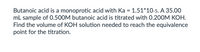 Butanoic acid is a monoprotic acid with Ka = 1.51*10-5. A 35.00
mL sample of 0.500M butanoic acid is titrated with 0.200M KOH.
Find the volume of KOH solution needed to reach the equivalence
point for the titration.
