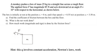 A monkey pushes a box of mass 25 kg in a straight line across a rough floor.
The applied force F has magnitude 85 N and acts downward at an angle 0 =
10° with respect to the horizontal, as shown below.
The box is initially at rest at the position x/
a). Find the coefficient of friction between the box and the floor.
and it has speed v2 = 0.55 m/s at position x2 = 3.50 m.
0 m,
b). What is the net work done?
c). How much work (magnitude and sign) is done by the friction force?
m
Hint: this q involves constant acceleration, Newton's laws, work
