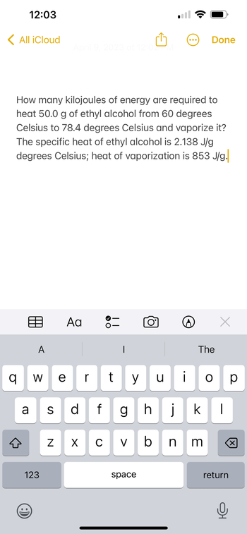 12:03
< All iCloud
q
A
How many kilojoules of energy are required to
heat 50.0 g of ethyl alcohol from 60 degrees
Celsius to 78.4 degrees Celsius and vaporize it?
The specific heat of ethyl alcohol is 2.138 J/g
degrees Celsius; heat of vaporization is 853 J/g.
V]₁ e
W
a S
123
April 9, 2023 at 12:02
N
Aa
r
X
> O
||
y
dfg
O°
space
J
Done
The
h
cvbnm
x
DI
ill kl
ор
return
Q
X