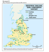 Document #1
Map of England during the Industrial Revolution.
INDUSTRIAL ENGLAND,
EARLY NINETEENTH
CENTURY
Coalfields
Canals
Navigable rivers
Textile centers
lead
ZincA* Newcastle
Mron
„Kendal
Hull
Lead
Nantwich Zinc
lead
Ashby
Norwich
Iron
London
Exeter
50
100
MILES
Sourcehttp://historymaps.wikispaces.com/file/viewiEarty%2019th20Century%20lndustrial%20Revolution-%20Engla
nd.gif/471687920/Early%2019th%20Century20lndustria.20Revolution-N20England.gif
