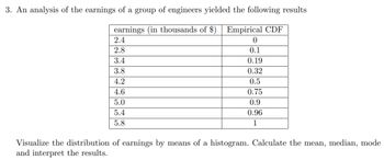 3. An analysis of the earnings of a group of engineers yielded the following results
earnings (in thousands of $) Empirical CDF
2.4
2.8
3.4
3.8
4.2
4.6
5.0
5.4
5.8
0
0.1
0.19
0.32
0.5
0.75
0.9
0.96
1
Visualize the distribution of earnings by means of a histogram. Calculate the mean, median, mode
and interpret the results.