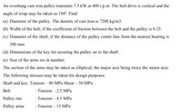 An overhung cast iron pulley transmits 7.5 kW at 400 r.p.m. The belt drive is vertical and the
angle of wrap may be taken as 180°. Find:
(a) Diameter of the pulley. The density of cast iron is 7200 kg/m3.
(b) Width of the belt, if the coefficient of friction between the belt and the pulley is 0.25.
(c) Diameter of the shaft, if the distance of the pulley centre line from the nearest bearing is
300 mm
(d) Dimensions of the key for securing the pulley on to the shaft.
(e) Size of the arms six in number.
The section of the arms may be taken as elliptical, the major axis being twice the minor axis.
The following stresses may be taken for design purposes:
Shaft and key: Tension – 80 MPa Shear – 50 MPa
: Tension – 2.5 MPa
: Tension – 4.5 MPa
: Tension – 15 MPa
Belt
Pulley rim
Pulley arms
