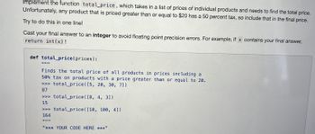 Implement the function total_price, which takes in a list of prices of individual products and needs to find the total price.
Unfortunately, any product that is priced greater than or equal to $20 has a 50 percent tax, so include that in the final price.
Try to do this in one line!
Cast your final answer to an integer to avoid floating point precision errors. For example, if x contains your final answer,
return int(x)!
def total_price(prices):
Finds the total price of all products in prices including a
50% tax on products with a price greater than or equal to 20.
>>> total_price ([5, 20, 30, 71)
87
total_price([8, 4, 3])
>>> total_price ([10, 100, 4])
164
>>>
15
"*** YOUR CODE HERE ***"