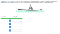 As shown in Video V9.2 a kayak is a relatively streamlined object. As a first approximation in calculating the drag on a kayak, assume
that the kayak acts as if it were a smooth, flat plate 17.1 ft long and 2.0 ft wide. Determine the drag as a function of speed.
Speed, ft/s
Drag, Ib
2
i
4
i
6
i
8
i
