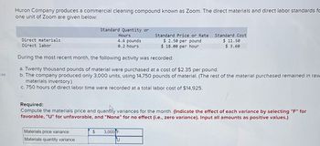 ces
Huron Company produces a commercial cleaning compound known as Zoom. The direct materials and direct labor standards fo
one unit of Zoom are given below:
Direct materials
Direct labor
Standard Quantity or
Hours
4.6 pounds
0.2 hours
Materials price variance
Materials quantity variance
Standard Price or Rate
$ 2.50 per pound
$18.00 per hour
During the most recent month, the following activity was recorded:
a. Twenty thousand pounds of material were purchased at a cost of $2.35 per pound.
b. The company produced only 3,000 units, using 14,750 pounds of material. (The rest of the material purchased remained in raw
materials inventory.)
c. 750 hours of direct labor time were recorded at a total labor cost of $14,925.
Standard Cost
$ 11.50
$ 3.60
Required:
Compute the materials price and quantity variances for the month. (Indicate the effect of each variance by selecting "F" for
favorable, "U" for unfavorable, and "None" for no effect (i.e., zero variance). Input all amounts as positive values.)
$ 3,000 F