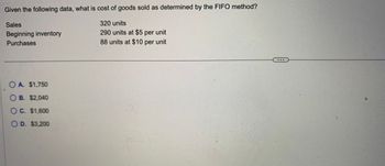 Given the following data, what is cost of goods sold as determined by the FIFO method?
Sales
Beginning inventory
Purchases
OA. $1,750
O B. $2,040
O C. $1,600
OD. $3,200
320 units
290 units at $5 per unit
88 units at $10 per unit