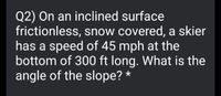 Q2) On an inclined surface
frictionless, snow covered, a skier
has a speed of 45 mph at the
bottom of 300 ft long. What is the
angle of the slope? *
