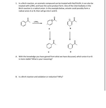 1. In a Birch reaction, an aromatic compound can be treated with Na/CH3OH, it can also be
treated with Li/NH3 and have the same product form. One of the intermediates in the
Birch reaction is a radical anion. In the example below, anisole could possibly form a
radical anion A or B, then will go into C and D.
Li/NH3
A
B
C
D
A. With the knowledge you have gained from what we have discussed, which anion A or B
is more stable? What is your reasoning?
B. Is a Birch reaction and oxidation or reduction? Why?