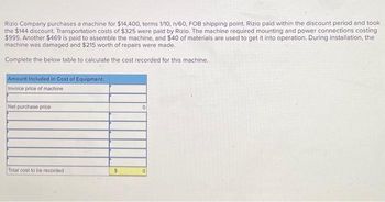 Rizio Company purchases a machine for $14,400, terms 1/10, n/60, FOB shipping point. Rizio paid within the discount period and took
the $144 discount. Transportation costs of $325 were paid by Rizio. The machine required mounting and power connections costing
$995. Another $469 is paid to assemble the machine, and $40 of materials are used to get it into operation. During installation, the
machine was damaged and $215 worth of repairs were made.
Complete the below table to calculate the cost recorded for this machine.
Amount Included in Cost of Equipment:
Invoice price of machine
Net purchase price
Total cost to be recorded
$
0