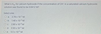 What is Ksp for calcium hydroxide if the concentration of OH in a saturated calcium hydroxide
solution was found to be 0.0412 M?
Select one:
a.
3.78 x 10-5 M
O b.
1.40 x 10-4 M
O c.
2.80 x 104 M
O d.
3.50 x 10-5 M
O e.
5.5 x 10-6 M