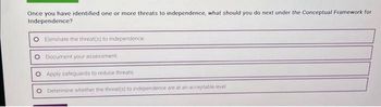 Once you have identified one or more threats to independence, what should you do next under the Conceptual Framework for
Independence?
Eliminate the threat(s) to independence
Document your assessment
Apply safeguards to reduce threats
Determine whether the threat(s) to independence are at an acceptable level.