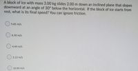 A block of ice with mass 3.00 kg slides 2.00 m down an inclined plane that slopes
downward at an angle of 30° below the horizontal. If the block of ice starts from
rest, what is its final speed? You can ignore friction.
5.83 m/s
6.30 m/s
4.43 m/s
() 3.13 m/s
10.00 m/s
