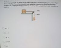 Two blocks of mass m 15 kg and mp 10 kg are connected by a massless string that passes over a pulley as
shown in the figure below. The system is in static equilibrium. There is friction between Block A and the
surface (u-0.7) but neglect the friction between the string and the pulley. What is the static friction force on
Block A?
Pulley
A.
String
B.
98.0 N
49.0 N
O 147 N
)103.0 N
OON
