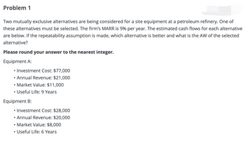 Problem 1
Two mutually exclusive alternatives are being considered for a site equipment at a petroleum refinery. One of
these alternatives must be selected. The firm's MARR is 9% per year. The estimated cash flows for each alternative
are below. If the repeatability assumption is made, which alternative is better and what is the AW of the selected
alternative?
Please round your answer to the nearest integer.
Equipment A:
• Investment Cost: $77,000
• Annual Revenue: $21,000
• Market Value: $11,000
Useful Life: 9 Years
Equipment B:
Investment Cost: $28,000
• Annual Revenue: $20,000
• Market Value: $8,000
• Useful Life: 6 Years