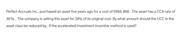 Perfect Accruals Inc., purchased an asset five years ago for a cost of $950,000. The asset has a CCA rate of
30% . The company is selling this asset for 20% of its original cost. By what amount should the UCC in the
asset class be reduced by, if the accelerated investment incentive method is used?