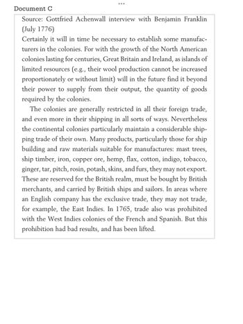 Document C
Source: Gottfried Achenwall interview with Benjamin Franklin
(July 1776)
Certainly it will in time be necessary to establish some manufac-
turers in the colonies. For with the growth of the North American
colonies lasting for centuries, Great Britain and Ireland, as islands of
limited resources (e.g., their wool production cannot be increased
proportionately or without limit) will in the future find it beyond
their power to supply from their output, the quantity of goods
required by the colonies.
The colonies are generally restricted in all their foreign trade,
and even more in their shipping in all sorts of ways. Nevertheless
the continental colonies particularly maintain a considerable ship-
ping trade of their own. Many products, particularly those for ship
building and raw materials suitable for manufactures: mast trees,
ship timber, iron, copper ore, hemp, flax, cotton, indigo, tobacco,
ginger, tar, pitch, rosin, potash, skins, and furs, they may not export.
These are reserved for the British realm, must be bought by British
merchants, and carried by British ships and sailors. In areas where
an English company has the exclusive trade, they may not trade,
for example, the East Indies. In 1765, trade also was prohibited
with the West Indies colonies of the French and Spanish. But this
prohibition had bad results, and has been lifted.