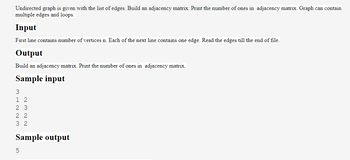 Undirected graph is given with the list of edges. Build an adjacency matrix. Print the number of ones in adjacency matrix. Graph can contain
multiple edges and loops.
Input
First line contains number of vertices n. Each of the next line contains one edge. Read the edges till the end of file.
Output
Build an adjacency matrix. Print the number of ones in adjacency matrix.
Sample input
3
1 2
23
22
32
Sample output
5