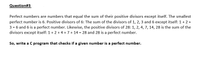 Question#3
Perfect numbers are numbers that equal the sum of their positive divisors except itself. The smallest
perfect number is 6. Positive divisors of 6: The sum of the divisors of 1, 2, 3 and 6 except itself: 1+ 2 +
3 = 6 and 6 is a perfect number. Likewise, the positive divisors of 28: 1, 2, 4, 7, 14, 28 is the sum of the
divisors except itself: 1 + 2 + 4 +7 + 14 = 28 and 28 is a perfect number.
So, write a C program that checks if a given number is a perfect number.
