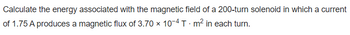 Calculate the energy associated with the magnetic field of a 200-turn solenoid in which a current
of 1.75 A produces a magnetic flux of 3.70 x 10-4 T m² in each turn.