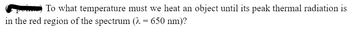 **(6 points)** To what temperature must we heat an object until its peak thermal radiation is in the red region of the spectrum (λ = 650 nm)?