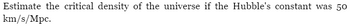 Estimate the critical density of the universe if the Hubble's constant was 50
km/s/Mpc.