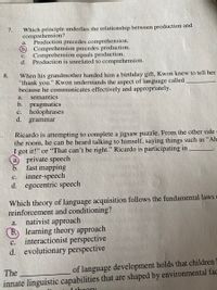 Which principle underlies the relationship between production and
comprehension?
Production precedes comprehension.
Comprehension precedes production.
Comprehension equals production.
7.
а.
с.
d.
Production is unrelated to comprehension.
When his grandmother handed him a birthday gift, Kwon knew to tell her
"thank you." Kwon understands the aspect of language called
because he communicates effectively and appropriately.
8.
a.
semantics
b. pragmatics
holophrases
d.
с.
grammar
Ricardo is attempting to complete a jigsaw puzzle. From the other side
the room, he can be heard talking to himself, saying things such as “Ah
I got it!" or “That can't be right." Ricardo is participating in
private speech
fast mapping
inner-speech
d. egocentric speech
a.
b.
с.
Which theory of language acquisition follows the fundamental laws c
reinforcement and conditioning?
nativist approach
b. learning theory approach
interactionist perspective
d. evolutionary perspective
а.
С.
The
of language development holds that children
innate linguistic capabilities that are shaped by environmental fac
1 thoory
