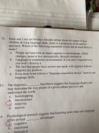NAME:
12.
Katie and Lynn are having a friendly debate about the nature of how
children develop language skills. Katie is a proponent of the nativist
approach. Which of the following statements would she be most likely to
make?
People are born with an innate capacity to use language, which
emerges, more or less automatically, through maturation.
b. Language is completely environmental. If you aren't exposed to it,
you won't develop it.
The fact that people have accents and speak with regional dialects
supports my position.
d.
a.
c.
Even those born without a "“language acquisition device" learn to use
language skills.
The linguistic-
may determine the
understand the world.
hypothesis suggests that language shapes and
way people of a given culture perceive and
13.
bootstrapping
b. interactionist
relativity
a.
d. nativist
4. Psychological research suggests that knowing more than one language
offers several
a. cognitive
b. emotional
advantages.
bjological
