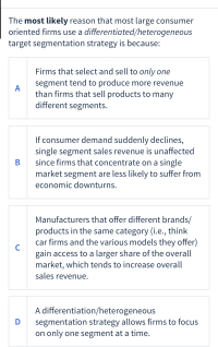 The most likely reason that most large consumer
oriented firms use a differentiated/heterogeneous
target segmentation strategy is because:
Firms that select and sell to only one
segment tend to produce more revenue
A
than firms that sell products to many
different segments.
If consumer demand suddenly declines,
single segment sales revenue is unaffected
since firms that concentrate on a single
market segment are less likely to suffer from
В
economic downturns.
Manufacturers that offer different brands/
products in the same category (i.e., think
car firms and the various models they offer)
C
gain access to a larger share of the overall
market, which tends to increase overall
sales revenue.
A differentiation/heterogeneous
segmentation strategy allows firms to focus
on only one segment at a time.
D
